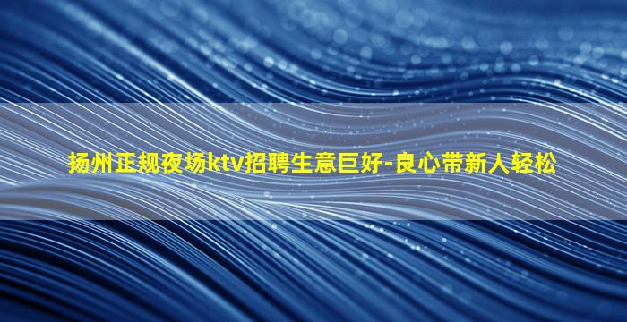 扬州正规夜场ktv招聘生意巨好-良心带新人轻松